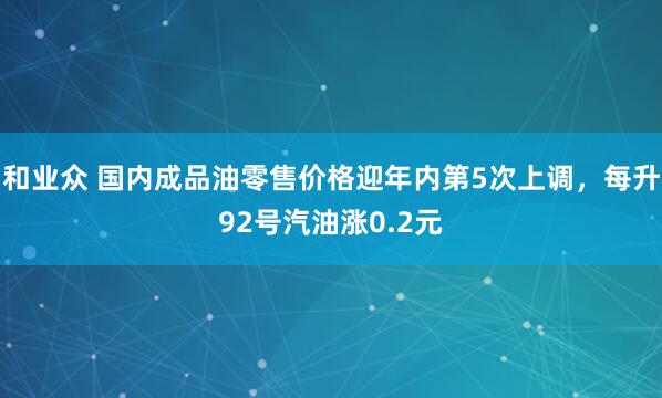和业众 国内成品油零售价格迎年内第5次上调，每升92号汽油涨0.2元