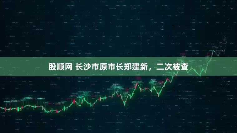 股顺网 长沙市原市长郑建新，二次被查