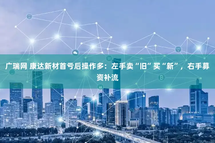广瑞网 康达新材首亏后操作多：左手卖“旧”买“新”，右手募资补流