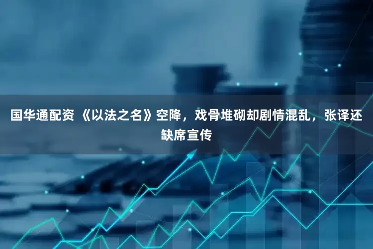 国华通配资 《以法之名》空降，戏骨堆砌却剧情混乱，张译还缺席宣传