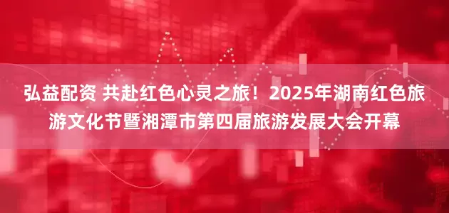 弘益配资 共赴红色心灵之旅！2025年湖南红色旅游文化节暨湘潭市第四届旅游发展大会开幕