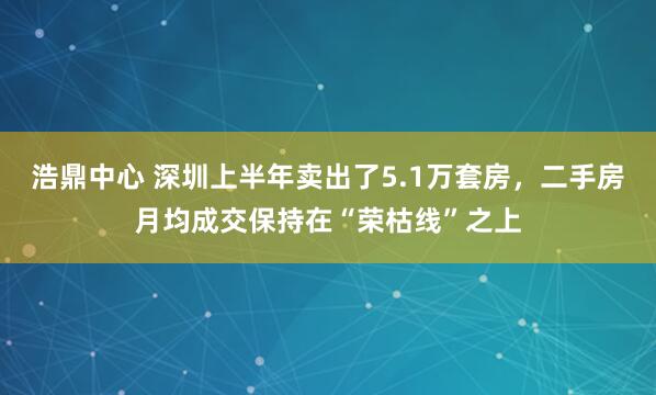 浩鼎中心 深圳上半年卖出了5.1万套房，二手房月均成交保持在“荣枯线”之上