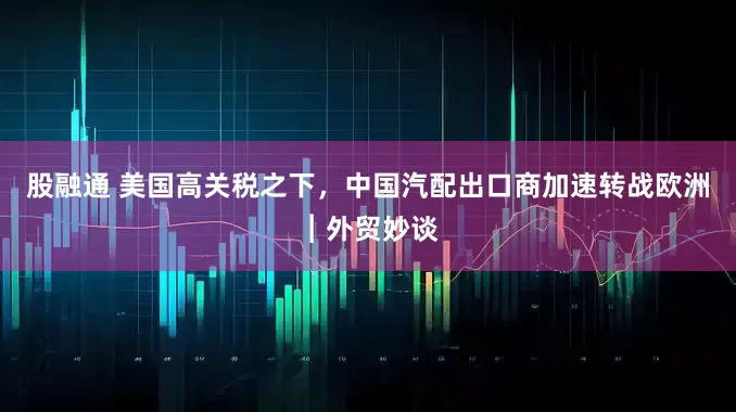 股融通 美国高关税之下，中国汽配出口商加速转战欧洲︱外贸妙谈