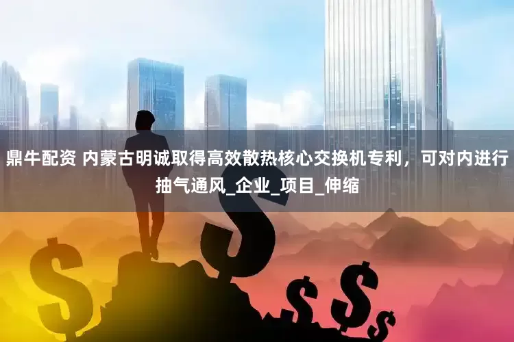 鼎牛配资 内蒙古明诚取得高效散热核心交换机专利，可对内进行抽气通风_企业_项目_伸缩