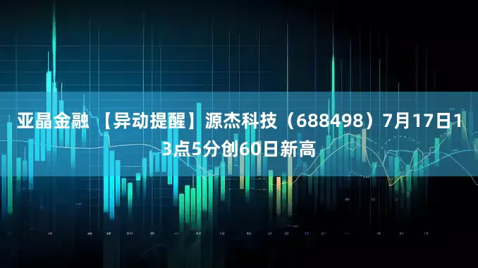 亚晶金融 【异动提醒】源杰科技（688498）7月17日13点5分创60日新高