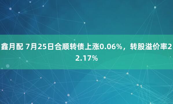 鑫月配 7月25日合顺转债上涨0.06%，转股溢价率22.17%