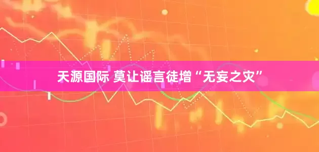 天源国际 莫让谣言徒增“无妄之灾”
