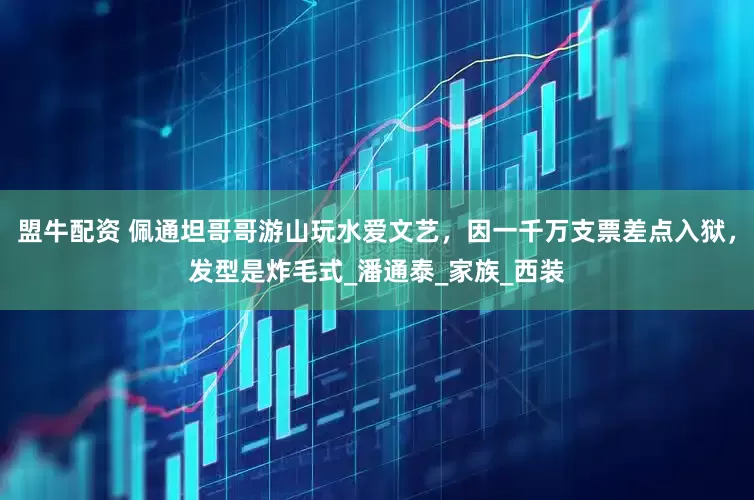 盟牛配资 佩通坦哥哥游山玩水爱文艺，因一千万支票差点入狱，发型是炸毛式_潘通泰_家族_西装