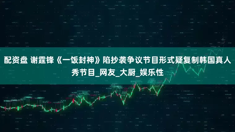 配资盘 谢霆锋《一饭封神》陷抄袭争议节目形式疑复制韩国真人秀节目_网友_大厨_娱乐性