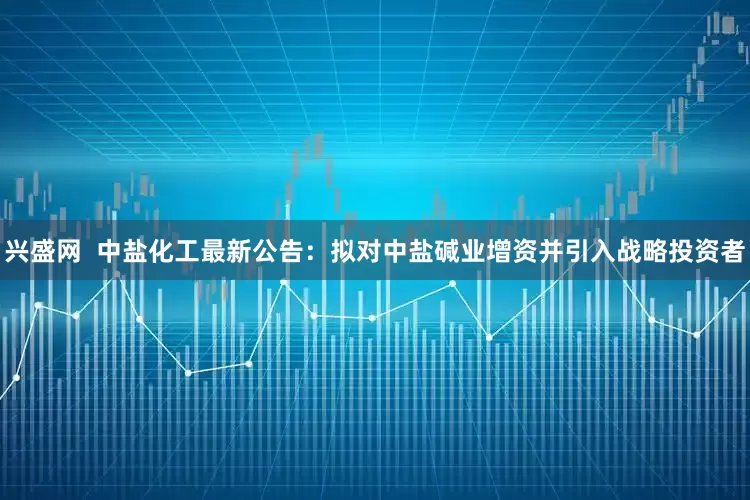 兴盛网  中盐化工最新公告：拟对中盐碱业增资并引入战略投资者