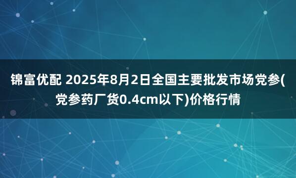 锦富优配 2025年8月2日全国主要批发市场党参(党参药厂货0.4cm以下)价格行情