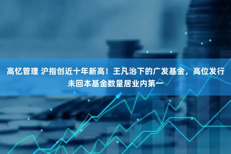 高忆管理 沪指创近十年新高！王凡治下的广发基金，高位发行未回本基金数量居业内第一