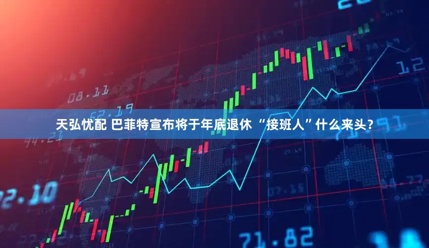 天弘忧配 巴菲特宣布将于年底退休 “接班人”什么来头？