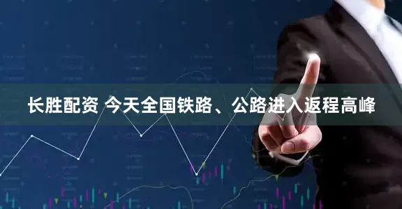 长胜配资 今天全国铁路、公路进入返程高峰