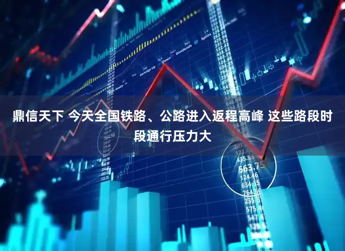 鼎信天下 今天全国铁路、公路进入返程高峰 这些路段时段通行压力大