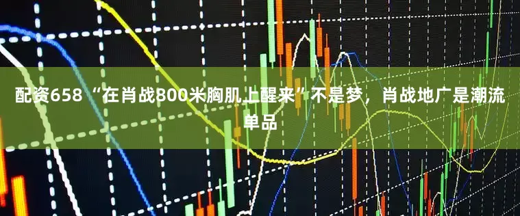 配资658 “在肖战800米胸肌上醒来”不是梦，肖战地广是潮流单品