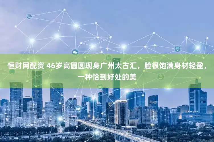 恒财网配资 46岁高圆圆现身广州太古汇，脸很饱满身材轻盈，一种恰到好处的美