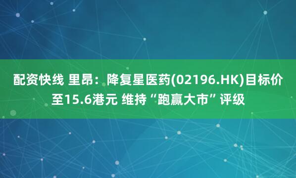 配资快线 里昂：降复星医药(02196.HK)目标价至15.6港元 维持“跑赢大市”评级