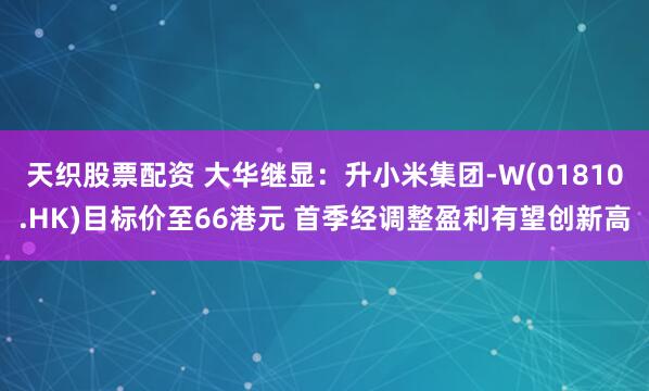 天织股票配资 大华继显：升小米集团-W(01810.HK)目标价至66港元 首季经调整盈利有望创新高