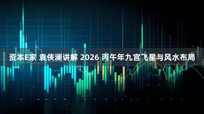 资本E家 袁侠澜讲解 2026 丙午年九宫飞星与风水布局