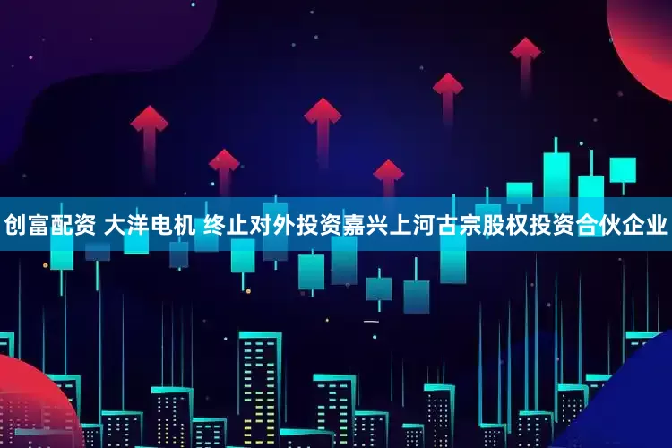 创富配资 大洋电机 终止对外投资嘉兴上河古宗股权投资合伙企业