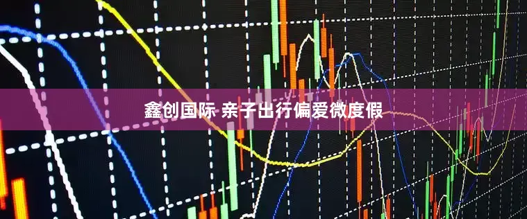 鑫创国际 亲子出行偏爱微度假
